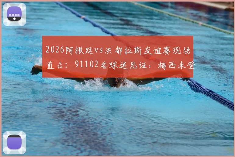2026阿根廷vs洪都拉斯友谊赛现场直击：91102名球迷见证，梅西未登场原因与比赛结果全解析