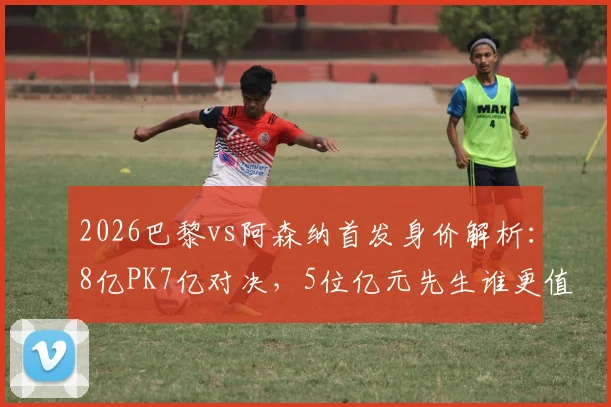 2026巴黎vs阿森纳首发身价解析:8亿PK7亿对决,5位亿元先生谁更值?阵容价值深度对比