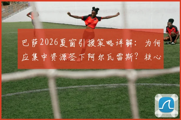 巴萨2026夏窗引援策略详解:为何应集中资源签下阿尔瓦雷斯?核心签约价值超越多笔补强