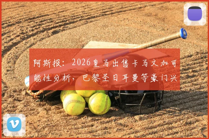 阿斯报:2026皇马出售卡马文加可能性分析,巴黎圣日耳曼等豪门兴趣解读与球员转会市场动态