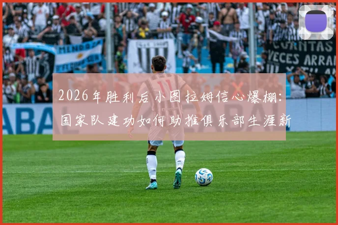 2026年胜利后小图拉姆信心爆棚:国家队建功如何助推俱乐部生涯新篇章