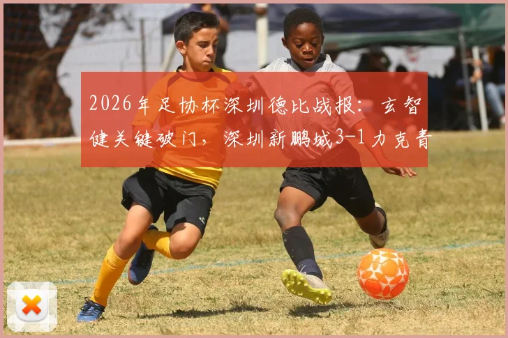 2026年足协杯深圳德比战报:玄智健关键破门,深圳新鹏城3-1力克青年人晋级,附全场回放及战术分析