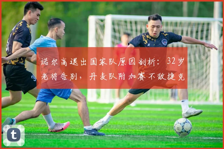 诺尔高退出国家队原因剖析：32岁老将告别，丹麦队附加赛不敌捷克无缘2026世界杯的深层影响与未来展望