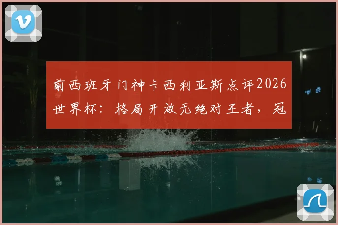 前西班牙门神卡西利亚斯点评2026世界杯:格局开放无绝对王者,冠军归属悬念十足