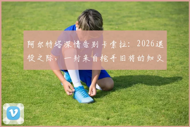 阿尔特塔深情告别卡索拉:2026退役之际,一封来自枪手旧将的知交感言