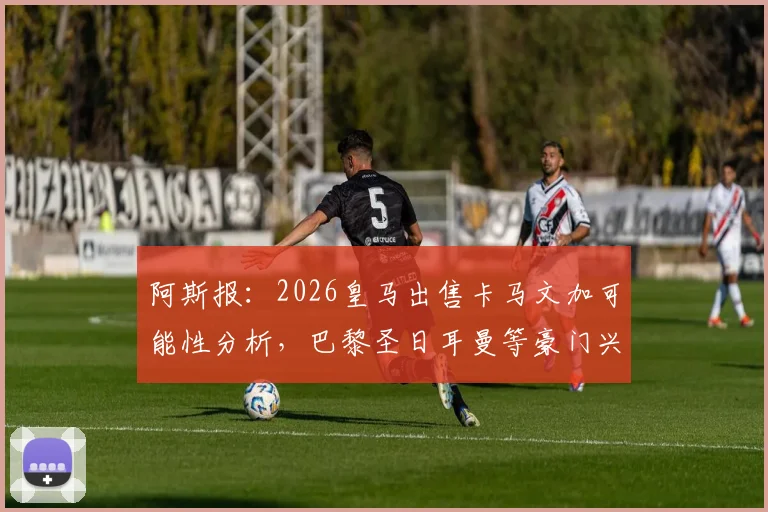 阿斯报：2026皇马出售卡马文加可能性分析，巴黎圣日耳曼等豪门兴趣解读与球员转会市场动态