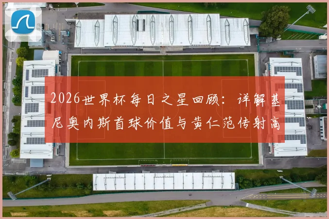 2026世界杯每日之星回顾：详解基尼奥内斯首球价值与黄仁范传射高光时刻