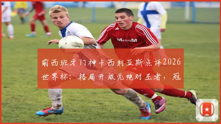 前西班牙门神卡西利亚斯点评2026世界杯：格局开放无绝对王者，冠军归属悬念十足