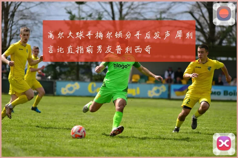 高尔夫球手梅尔顿分手后发声 犀利言论直指前男友普利西奇