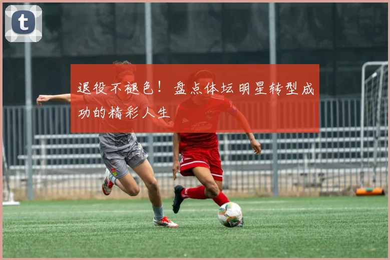 退役不褪色！盘点体坛明星转型成功的精彩人生