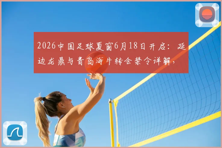2026中国足球夏窗6月18日开启:延边龙鼎与青岛海牛转会禁令详解,附受限球队名单与解禁流程