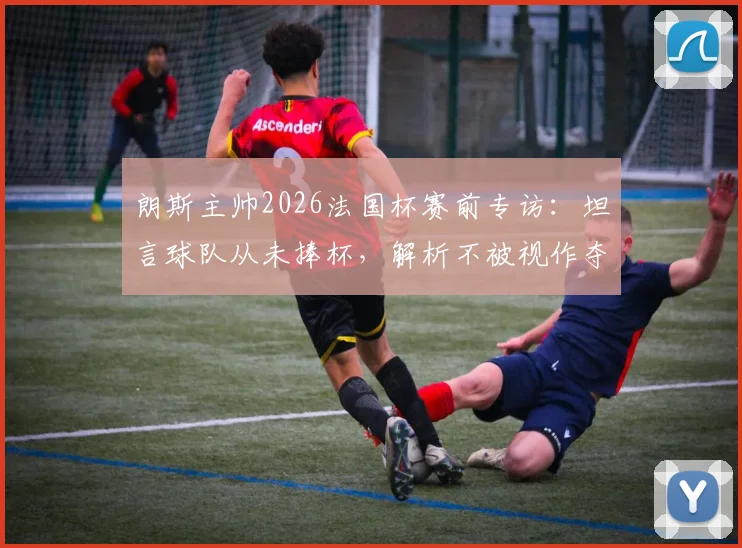 朗斯主帅2026法国杯赛前专访:坦言球队从未捧杯,解析不被视作夺冠热门原因及未来赛程对手