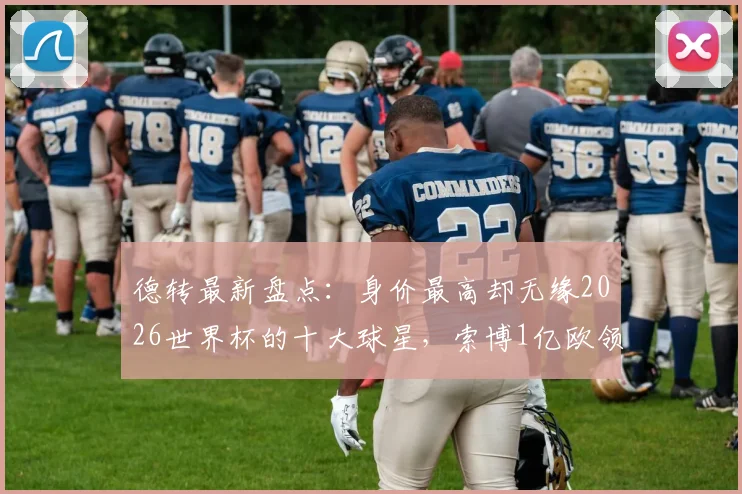 德转最新盘点：身价最高却无缘2026世界杯的十大球星，索博1亿欧领衔，意大利多达四人落选