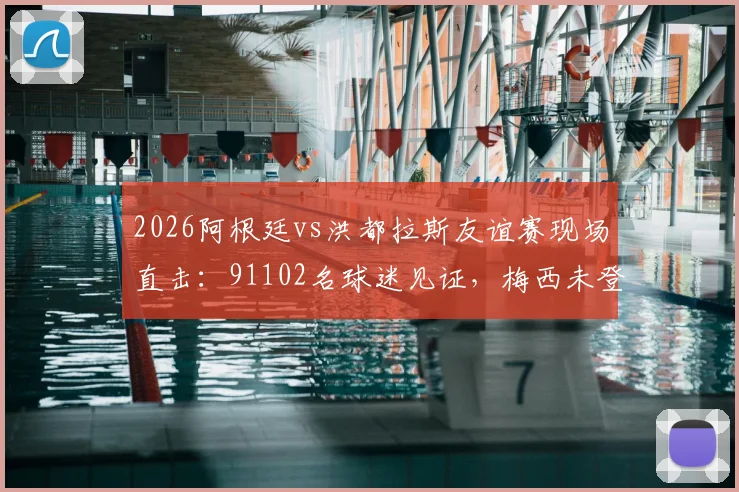 2026阿根廷vs洪都拉斯友谊赛现场直击:91102名球迷见证,梅西未登场原因与比赛结果全解析