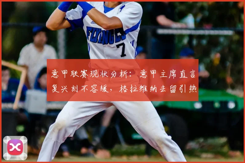 意甲联赛现状分析:意甲主席直言复兴刻不容缓,格拉维纳去留引热议