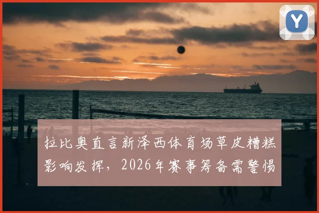 拉比奥直言新泽西体育场草皮糟糕影响发挥,2026年赛事筹备需警惕场地问题,同时分享对姆巴佩近期表现的看法