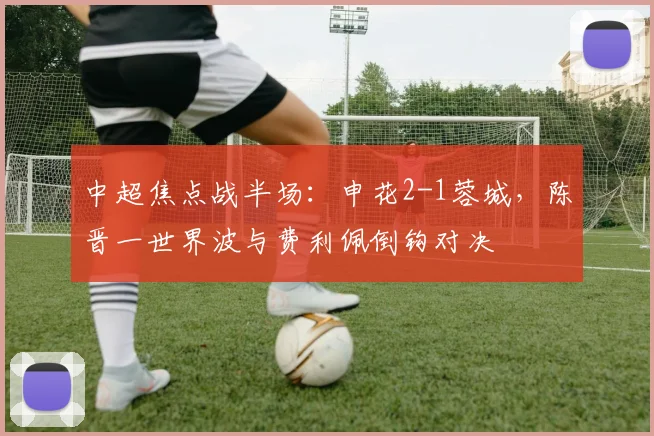中超焦点战半场:申花2-1蓉城,陈晋一世界波与费利佩倒钩对决