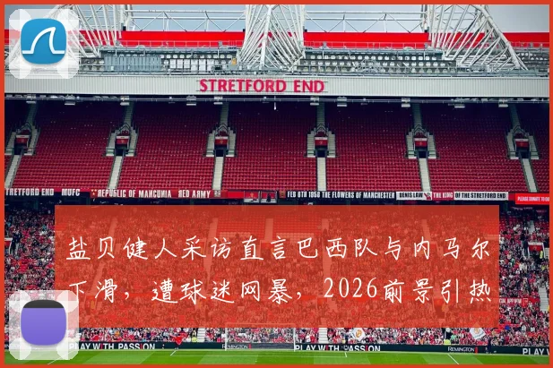 盐贝健人采访直言巴西队与内马尔下滑，遭球迷网暴，2026前景引热议