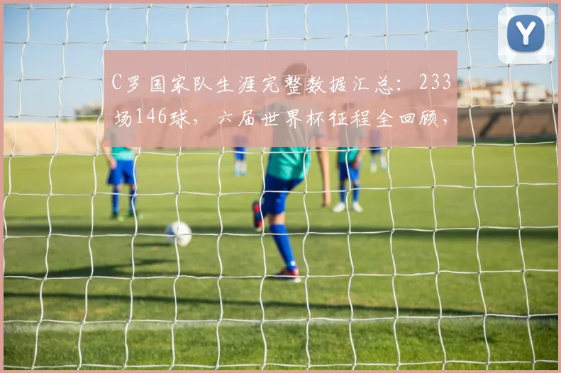 C罗国家队生涯完整数据汇总：233场146球，六届世界杯征程全回顾，历史地位与未竟梦想解析