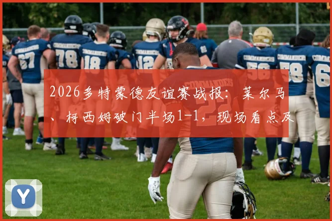2026多特蒙德友谊赛战报：莱尔马、柯西姆破门半场1-1，现场看点及战术解析回顾