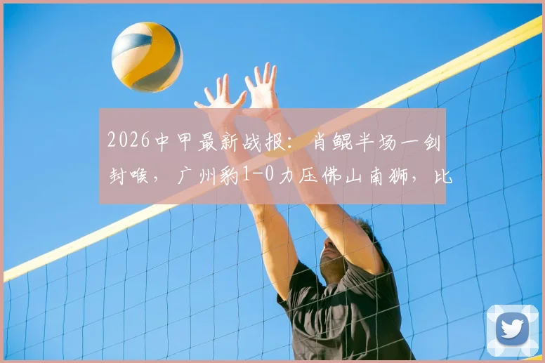 2026中甲最新战报:肖鲲半场一剑封喉,广州豹1-0力压佛山南狮,比赛过程深度回顾