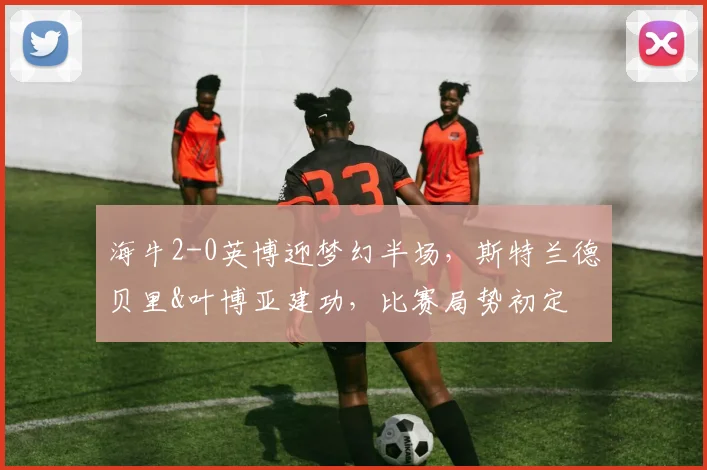 海牛2-0英博迎梦幻半场,斯特兰德贝里&叶博亚建功,比赛局势初定