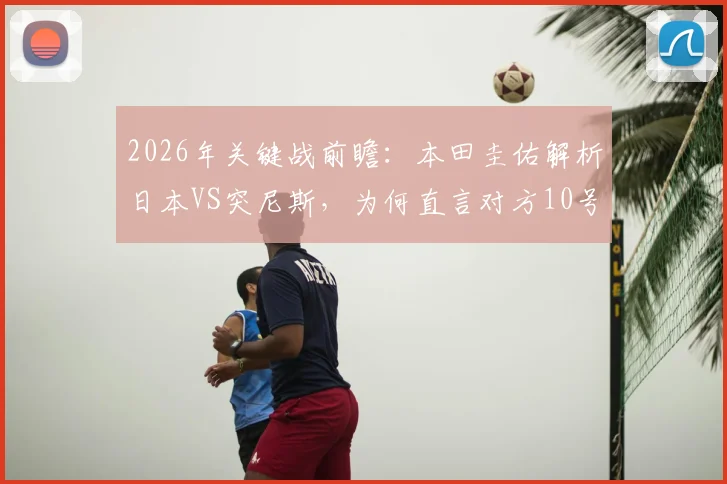 2026年关键战前瞻：本田圭佑解析日本VS突尼斯，为何直言对方10号最难缠？
