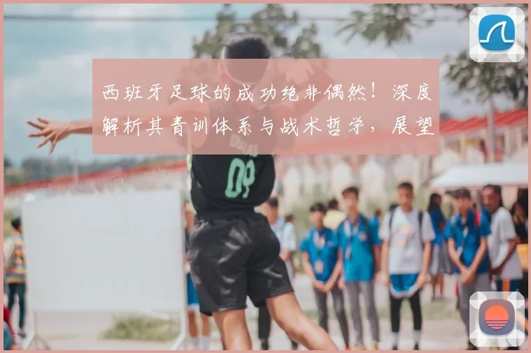西班牙足球的成功绝非偶然!深度解析其青训体系与战术哲学,展望2026世界杯冲击第二冠之路