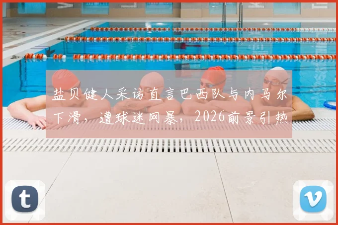 盐贝健人采访直言巴西队与内马尔下滑,遭球迷网暴,2026前景引热议