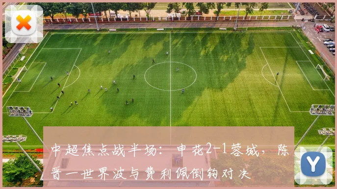 中超焦点战半场：申花2-1蓉城，陈晋一世界波与费利佩倒钩对决