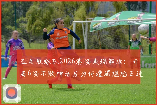亚足联球队2026赛场表现解读:开局6场不败神话后为何遭遇尴尬五连败?实力与运气全面分析