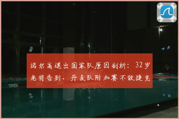 诺尔高退出国家队原因剖析:32岁老将告别,丹麦队附加赛不敌捷克无缘2026世界杯的深层影响与未来展望