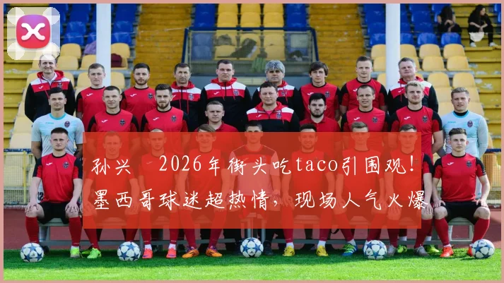 孙兴慜2026年街头吃taco引围观！墨西哥球迷超热情，现场人气火爆视频流出