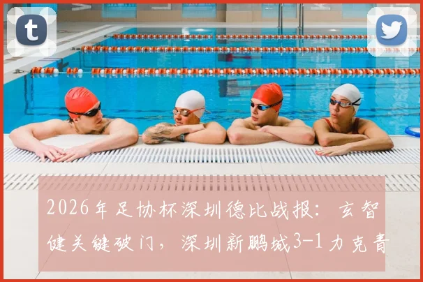 2026年足协杯深圳德比战报：玄智健关键破门，深圳新鹏城3-1力克青年人晋级，附全场回放及战术分析
